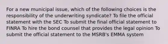 For a new municipal issue, which of the following choices is the responsibility of the underwriting syndicate? To file the official statement with the SEC To submit the final official statement to FINRA To hire the bond counsel that provides the legal opinion To submit the official statement to the MSRB's EMMA system