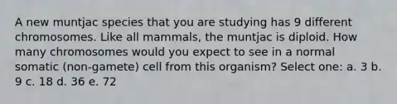 A new muntjac species that you are studying has 9 different chromosomes. Like all mammals, the muntjac is diploid. How many chromosomes would you expect to see in a normal somatic (non-gamete) cell from this organism? Select one: a. 3 b. 9 c. 18 d. 36 e. 72