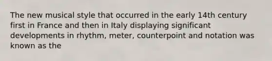 The new musical style that occurred in the early 14th century first in France and then in Italy displaying significant developments in rhythm, meter, counterpoint and notation was known as the