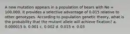 A new mutation appears in a population of bears with Ne = 100,000. It provides a selective advantage of 0.015 relative to other genotypes. According to population genetic theory, what is the probability that the mutant allele will achieve fixation? a. 0.000015 b. 0.001 c. 0.002 d. 0.015 e. 0.03