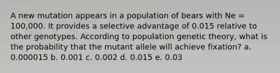 A new mutation appears in a population of bears with Ne = 100,000. It provides a selective advantage of 0.015 relative to other genotypes. According to population genetic theory, what is the probability that the mutant allele will achieve fixation? a. 0.000015 b. 0.001 c. 0.002 d. 0.015 e. 0.03