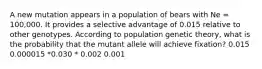 A new mutation appears in a population of bears with Ne = 100,000. It provides a selective advantage of 0.015 relative to other genotypes. According to population genetic theory, what is the probability that the mutant allele will achieve fixation? 0.015 0.000015 *0.030 * 0.002 0.001