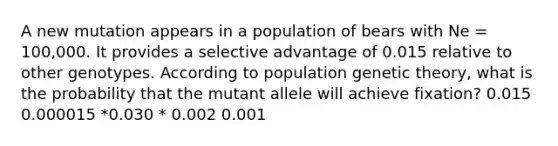 A new mutation appears in a population of bears with Ne = 100,000. It provides a selective advantage of 0.015 relative to other genotypes. According to population genetic theory, what is the probability that the mutant allele will achieve fixation? 0.015 0.000015 *0.030 * 0.002 0.001