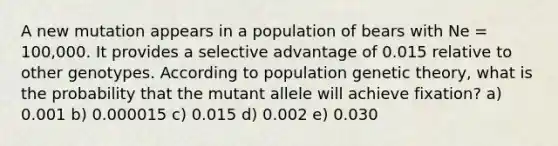 A new mutation appears in a population of bears with Ne = 100,000. It provides a selective advantage of 0.015 relative to other genotypes. According to population genetic theory, what is the probability that the mutant allele will achieve fixation? a) 0.001 b) 0.000015 c) 0.015 d) 0.002 e) 0.030