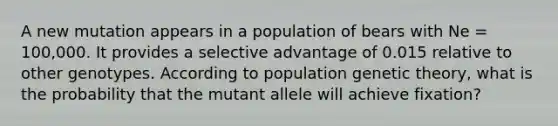 A new mutation appears in a population of bears with Ne = 100,000. It provides a selective advantage of 0.015 relative to other genotypes. According to population genetic theory, what is the probability that the mutant allele will achieve fixation?