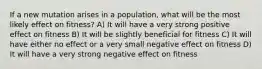 If a new mutation arises in a population, what will be the most likely effect on fitness? A) It will have a very strong positive effect on fitness B) It will be slightly beneficial for fitness C) It will have either no effect or a very small negative effect on fitness D) It will have a very strong negative effect on fitness