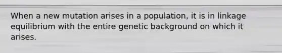 When a new mutation arises in a population, it is in linkage equilibrium with the entire genetic background on which it arises.