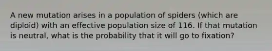 A new mutation arises in a population of spiders (which are diploid) with an effective population size of 116. If that mutation is neutral, what is the probability that it will go to fixation?