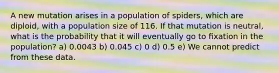 A new mutation arises in a population of spiders, which are diploid, with a population size of 116. If that mutation is neutral, what is the probability that it will eventually go to ﬁxation in the population? a) 0.0043 b) 0.045 c) 0 d) 0.5 e) We cannot predict from these data.