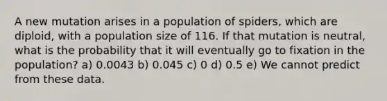 A new mutation arises in a population of spiders, which are diploid, with a population size of 116. If that mutation is neutral, what is the probability that it will eventually go to fixation in the population? a) 0.0043 b) 0.045 c) 0 d) 0.5 e) We cannot predict from these data.