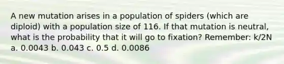 A new mutation arises in a population of spiders (which are diploid) with a population size of 116. If that mutation is neutral, what is the probability that it will go to fixation? Remember: k/2N a. 0.0043 b. 0.043 c. 0.5 d. 0.0086