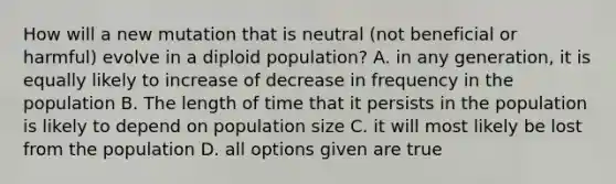 How will a new mutation that is neutral (not beneficial or harmful) evolve in a diploid population? A. in any generation, it is equally likely to increase of decrease in frequency in the population B. The length of time that it persists in the population is likely to depend on population size C. it will most likely be lost from the population D. all options given are true