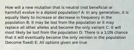 How will a new mutation that is neutral (not beneficial or harmful) evolve in a diploid population? A: In any generation, it is equally likely to increase or decrease in frequency in the population B: It may be lost from the population or it may replace all other alleles and become the only variant C: It will most likely be lost from the population D: There is a 1/2N chance that it will eventually become the only version in the population (become fixed) E: All options given are true