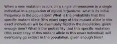 When a new mutation occurs on a single chromosome in a single individual in a population of diploid organisms, what is its initial frequency in the population? What is the probability that this specific mutant allele (this exact copy of this mutant allele in this exact individual) will be eventually fixed in the population, given enough time? What is the probability that this specific mutation (this exact copy of this mutant allele in this exact individual) will eventually go extinct in the population, given enough time?