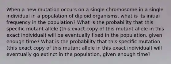 When a new mutation occurs on a single chromosome in a single individual in a population of diploid organisms, what is its initial frequency in the population? What is the probability that this specific mutant allele (this exact copy of this mutant allele in this exact individual) will be eventually fixed in the population, given enough time? What is the probability that this specific mutation (this exact copy of this mutant allele in this exact individual) will eventually go extinct in the population, given enough time?