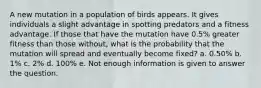 A new mutation in a population of birds appears. It gives individuals a slight advantage in spotting predators and a fitness advantage. If those that have the mutation have 0.5% greater fitness than those without, what is the probability that the mutation will spread and eventually become fixed? a. 0.50% b. 1% c. 2% d. 100% e. Not enough information is given to answer the question.