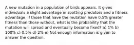 A new mutation in a population of birds appears. It gives individuals a slight advantage in spotting predators and a fitness advantage. If those that have the mutation have 0.5% greater fitness than those without, what is the probability that the mutation will spread and eventually become fixed? a) 1% b) 100% c) 0.5% d) 2% e) Not enough information is given to answer the question.