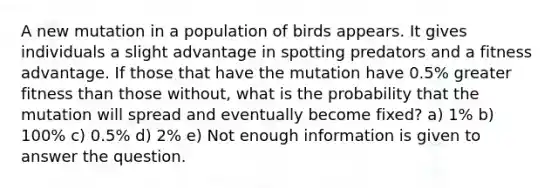 A new mutation in a population of birds appears. It gives individuals a slight advantage in spotting predators and a fitness advantage. If those that have the mutation have 0.5% greater fitness than those without, what is the probability that the mutation will spread and eventually become fixed? a) 1% b) 100% c) 0.5% d) 2% e) Not enough information is given to answer the question.