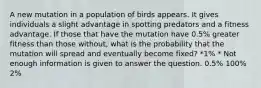 A new mutation in a population of birds appears. It gives individuals a slight advantage in spotting predators and a fitness advantage. If those that have the mutation have 0.5% greater fitness than those without, what is the probability that the mutation will spread and eventually become fixed? *1% * Not enough information is given to answer the question. 0.5% 100% 2%