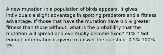 A new mutation in a population of birds appears. It gives individuals a slight advantage in spotting predators and a fitness advantage. If those that have the mutation have 0.5% greater fitness than those without, what is the probability that the mutation will spread and eventually become fixed? *1% * Not enough information is given to answer the question. 0.5% 100% 2%