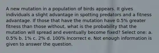 A new mutation in a population of birds appears. It gives individuals a slight advantage in spotting predators and a fitness advantage. If those that have the mutation have 0.5% greater fitness than those without, what is the probability that the mutation will spread and eventually become fixed? Select one: a. 0.5% b. 1% c. 2% d. 100% Incorrect e. Not enough information is given to answer the question.