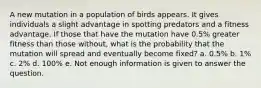 A new mutation in a population of birds appears. It gives individuals a slight advantage in spotting predators and a fitness advantage. If those that have the mutation have 0.5% greater fitness than those without, what is the probability that the mutation will spread and eventually become fixed? a. 0.5% b. 1% c. 2% d. 100% e. Not enough information is given to answer the question.