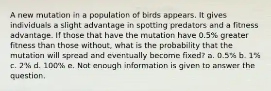 A new mutation in a population of birds appears. It gives individuals a slight advantage in spotting predators and a fitness advantage. If those that have the mutation have 0.5% greater fitness than those without, what is the probability that the mutation will spread and eventually become fixed? a. 0.5% b. 1% c. 2% d. 100% e. Not enough information is given to answer the question.