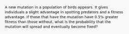 A new mutation in a population of birds appears. It gives individuals a slight advantage in spotting predators and a fitness advantage. If those that have the mutation have 0.5% greater fitness than those without, what is the probability that the mutation will spread and eventually become fixed?