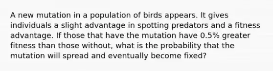 A new mutation in a population of birds appears. It gives individuals a slight advantage in spotting predators and a fitness advantage. If those that have the mutation have 0.5% greater fitness than those without, what is the probability that the mutation will spread and eventually become fixed?