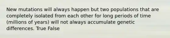 New mutations will always happen but two populations that are completely isolated from each other for long periods of time (millions of years) will not always accumulate genetic differences. True False