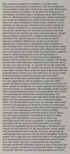 New mutations (violation of condition 1) can alter allele frequencies, but because mutations are rare, the change from one generation to the next is likely to be very small. Nonrandom mating (violation of condition 2) can affect the frequencies of homozygous and heterozygous genotypes but by itself has no effect on allele frequencies in the gene pool. (Allele frequencies can change if individuals with certain inherited traits are more likely than other individuals to obtain mates. However, such a situation not only causes a deviation from random mating, but also violates condition 3, no natural selection.) For the rest of this section, we will focus on the three mechanisms that alter allele frequencies directly and cause most evolutionary change: natural selection, genetic drift, and gene flow (violations of conditions 3-5). Natural Selection The concept of natural selection is based on differential success in survival and reproduction: Individuals in a population exhibit variations in their heritable traits, and those with traits that are better suited to their environment tend to produce more offspring than those with traits that are not as well suited. In genetic terms, selection results in alleles being passed to the next generation in proportions that differ from those in the present generation. Genetic Drift If you flip a coin 1,000 times, a result of 700 heads and 300 tails might make you suspicious about that coin. But if you flip a coin only 10 times, an outcome of 7 heads and 3 tails would not be surprising. The smaller the number of coin flips, the more likely it is that chance alone will cause a deviation from the predicted result. (In this case, the prediction is an equal number of heads and tails.) Chance events can also cause allele frequencies to fluctuate unpredictably from one generation to the next, especially in small populations—a process called genetic drift ppen to have carried the C R allele and not the C W allele. Certain circumstances can result in genetic drift having a significant impact on a population. Two examples are the founder effect and the bottleneck effect. The Founder Effect When a few individuals become isolated from a larger population, this smaller group may establish a new population whose gene pool differs from the source population; this is called the founder effect. The founder effect might occur, for example, when a few members of a population are blown by a storm to a new island. Genetic drift, in which chance events alter allele frequencies, can occur in such a case because the storm indiscriminately transports some individuals (and their alleles), but not others, from the source population. The Bottleneck Effect A sudden change in the environment, such as a fire or flood, may drastically reduce the size of a population. A severe drop in population size can cause the bottleneck effect, so named because the population has passed through a "bottleneck" that reduces its size (Figure 21.10). By chance alone, certain alleles may be overrepresented among the survivors, others may be underrepresented, and some may be absent altogether. Ongoing genetic drift is likely to have substantial effects on the gene pool until the population becomes large enough that chance events have less impact. But even if a population that has passed through a bottleneck ultimately recovers in size, it may have low levels of genetic variation for a long period of time—a legacy of the genetic drift that occurred when the population was small.