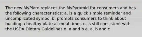 The new MyPlate replaces the MyPyramid for consumers and has the following characteristics: a. is a quick simple reminder and uncomplicated symbol b. prompts consumers to think about building a healthy plate at meal times c. is still consistent with the USDA Dietary Guidelines d. a and b e. a, b and c