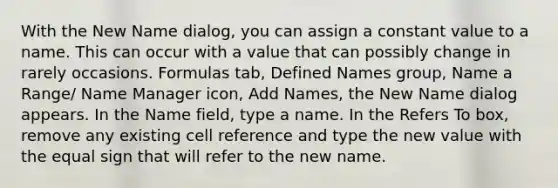 With the New Name dialog, you can assign a constant value to a name. This can occur with a value that can possibly change in rarely occasions. Formulas tab, Defined Names group, Name a Range/ Name Manager icon, Add Names, the New Name dialog appears. In the Name field, type a name. In the Refers To box, remove any existing cell reference and type the new value with the equal sign that will refer to the new name.