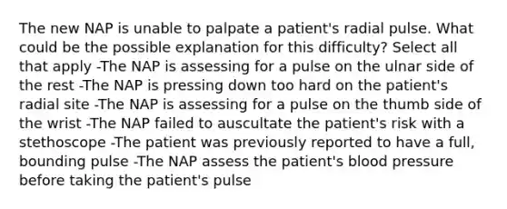 The new NAP is unable to palpate a patient's radial pulse. What could be the possible explanation for this difficulty? Select all that apply -The NAP is assessing for a pulse on the ulnar side of the rest -The NAP is pressing down too hard on the patient's radial site -The NAP is assessing for a pulse on the thumb side of the wrist -The NAP failed to auscultate the patient's risk with a stethoscope -The patient was previously reported to have a full, bounding pulse -The NAP assess the patient's blood pressure before taking the patient's pulse