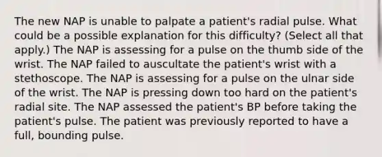 The new NAP is unable to palpate a patient's radial pulse. What could be a possible explanation for this difficulty? (Select all that apply.) The NAP is assessing for a pulse on the thumb side of the wrist. The NAP failed to auscultate the patient's wrist with a stethoscope. The NAP is assessing for a pulse on the ulnar side of the wrist. The NAP is pressing down too hard on the patient's radial site. The NAP assessed the patient's BP before taking the patient's pulse. The patient was previously reported to have a full, bounding pulse.