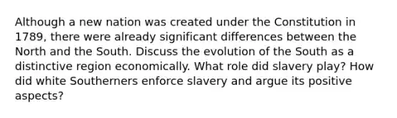 Although a new nation was created under the Constitution in 1789, there were already significant differences between the North and the South. Discuss the evolution of the South as a distinctive region economically. What role did slavery play? How did white Southerners enforce slavery and argue its positive aspects?