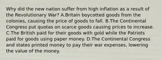 Why did the new nation suffer from high inflation as a result of the Revolutionary War? A.Britain boycotted goods from the colonies, causing the price of goods to fall. B.The Continental Congress put quotas on scarce goods causing prices to increase. C.The British paid for their goods with gold while the Patriots paid for goods using paper money. D.The Continental Congress and states printed money to pay their war expenses, lowering the value of the money.