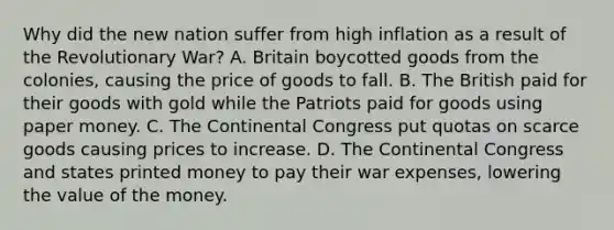 Why did the new nation suffer from high inflation as a result of the Revolutionary War? A. Britain boycotted goods from the colonies, causing the price of goods to fall. B. The British paid for their goods with gold while the Patriots paid for goods using paper money. C. The Continental Congress put quotas on scarce goods causing prices to increase. D. The Continental Congress and states printed money to pay their war expenses, lowering the value of the money.