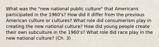 What was the "new national public culture" that Americans participated in the 1960's? How did it differ from the previous American culture or cultures? What role did consumerism play in creating the new national culture? How did young people create their own subculture in the 1960's? What role did race play in the new national culture? (Ch. 3)