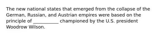 The new national states that emerged from the collapse of the German, Russian, and Austrian empires were based on the principle of ___________ championed by the U.S. president Woodrow Wilson.