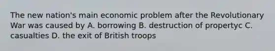 The new nation's main economic problem after the Revolutionary War was caused by A. borrowing B. destruction of propertyc C. casualties D. the exit of British troops