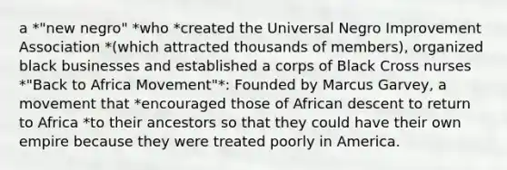 a *"new negro" *who *created the Universal Negro Improvement Association *(which attracted thousands of members), organized black businesses and established a corps of Black Cross nurses *"Back to Africa Movement"*: Founded by Marcus Garvey, a movement that *encouraged those of African descent to return to Africa *to their ancestors so that they could have their own empire because they were treated poorly in America.