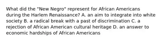 What did the "New Negro" represent for African Americans during the Harlem Renaissance? A. an aim to integrate into white society B. a radical break with a past of discrimination C. a rejection of African American cultural heritage D. an answer to economic hardships of African Americans