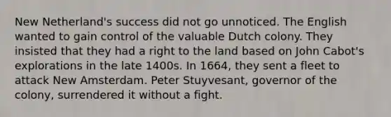 New Netherland's success did not go unnoticed. The English wanted to gain control of the valuable Dutch colony. They insisted that they had a right to the land based on John Cabot's explorations in the late 1400s. In 1664, they sent a fleet to attack New Amsterdam. Peter Stuyvesant, governor of the colony, surrendered it without a fight.