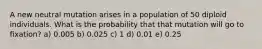 A new neutral mutation arises in a population of 50 diploid individuals. What is the probability that that mutation will go to fixation? a) 0.005 b) 0.025 c) 1 d) 0.01 e) 0.25