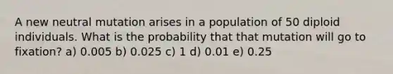 A new neutral mutation arises in a population of 50 diploid individuals. What is the probability that that mutation will go to fixation? a) 0.005 b) 0.025 c) 1 d) 0.01 e) 0.25