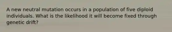 A new neutral mutation occurs in a population of five diploid individuals. What is the likelihood it will become fixed through genetic drift?