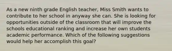 As a new ninth grade English teacher, Miss Smith wants to contribute to her school in anyway she can. She is looking for opportunities outside of the classroom that will improve the schools educational ranking and increase her own students academic performance. Which of the following suggestions would help her accomplish this goal?