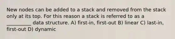 New nodes can be added to a stack and removed from the stack only at its top. For this reason a stack is referred to as a __________ data structure. A) first-in, first-out B) linear C) last-in, first-out D) dynamic