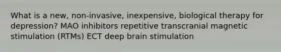 What is a new, non-invasive, inexpensive, biological therapy for depression? MAO inhibitors repetitive transcranial magnetic stimulation (RTMs) ECT deep brain stimulation